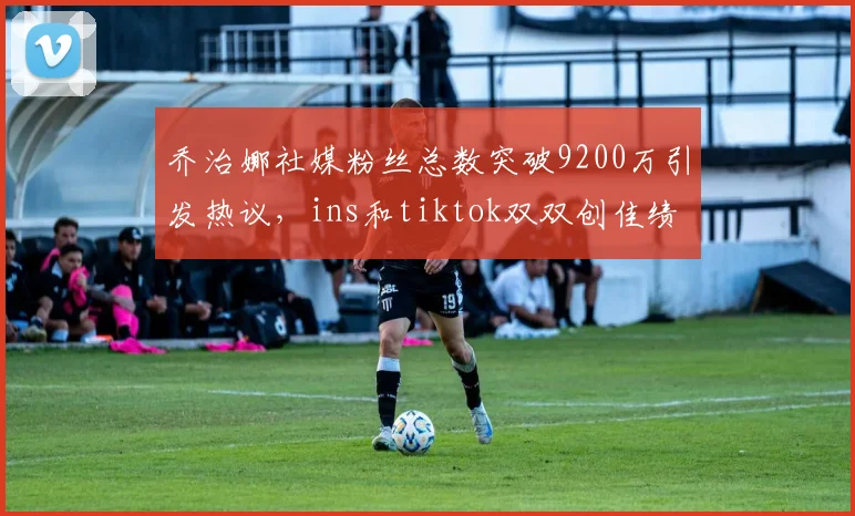 乔治娜社媒粉丝总数突破9200万引发热议，ins和tiktok双双创佳绩