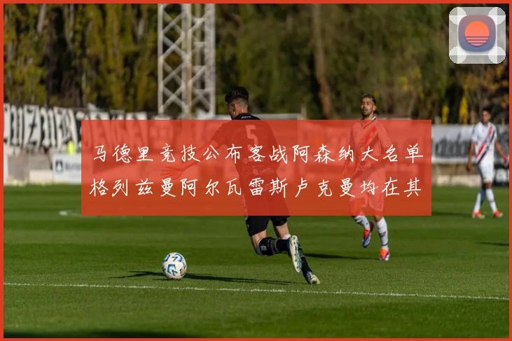 马德里竞技公布客战阿森纳大名单格列兹曼阿尔瓦雷斯卢克曼均在其中