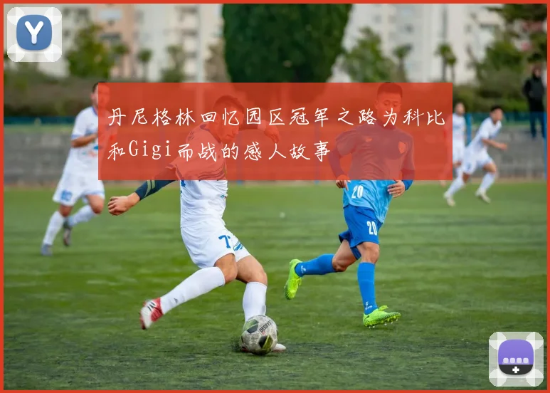 丹尼格林回忆园区冠军之路为科比和Gigi而战的感人故事