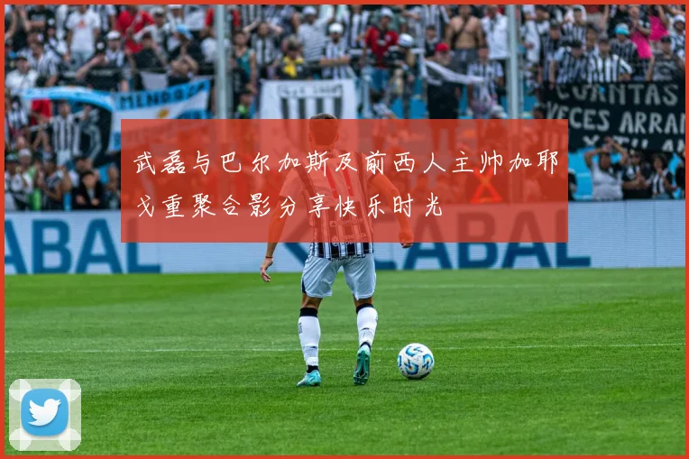 武磊与巴尔加斯及前西人主帅加耶戈重聚合影分享快乐时光