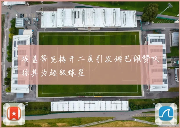 埃基蒂克梅开二度引发姆巴佩赞叹称其为超级球星
