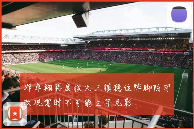 邓卓翔再度救火三镇稳住阵脚防守改观需时不可能立竿见影