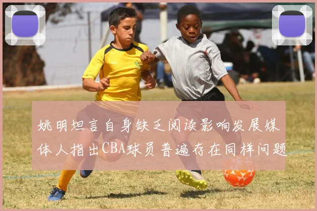 姚明坦言自身缺乏阅读影响发展媒体人指出CBA球员普遍存在同样问题