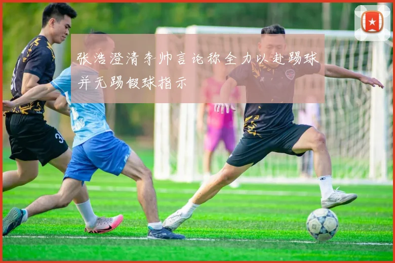 张浩澄清李帅言论称全力以赴踢球并无踢假球指示