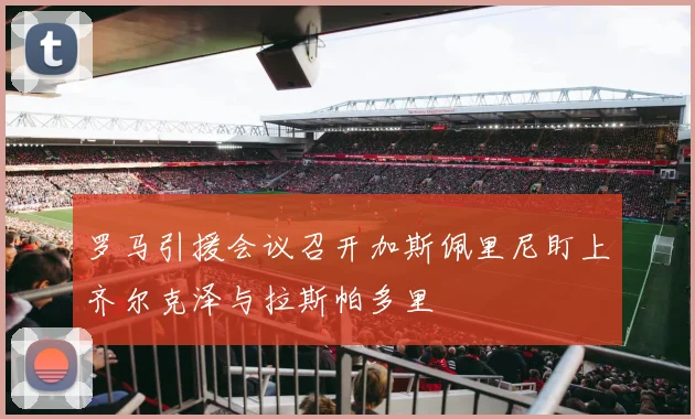 罗马引援会议召开加斯佩里尼盯上齐尔克泽与拉斯帕多里