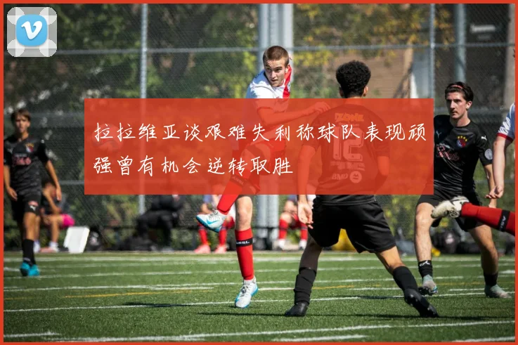 拉拉维亚谈艰难失利称球队表现顽强曾有机会逆转取胜