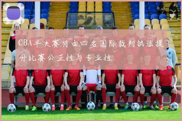 CBA半决赛将由四名国际裁判执法提升比赛公正性与专业性