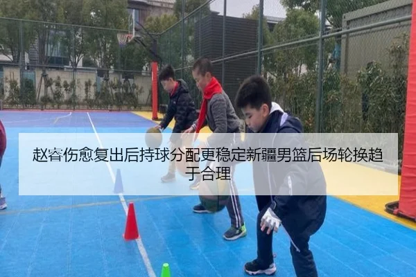 赵睿伤愈复出后持球分配更稳定新疆男篮后场轮换趋于合理